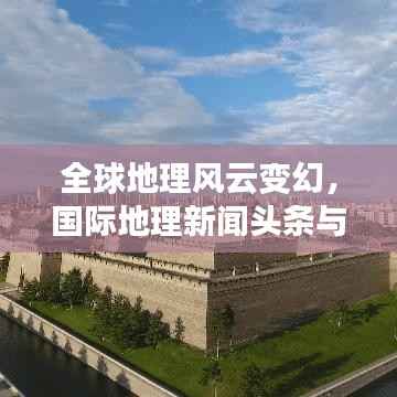 全球地理风云变幻,国际地理新闻头条与事件趋势报道