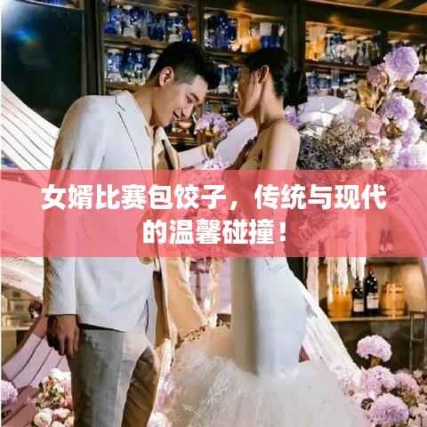 女婿比赛包饺子,传统与现代的温馨碰撞!