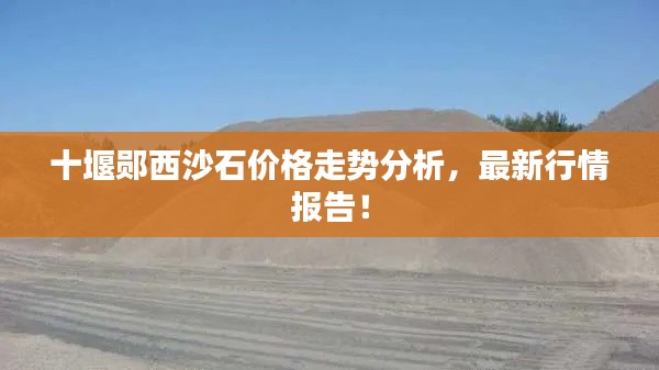 十堰郧西沙石价格走势分析,最新行情报告!