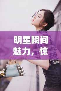 明星瞬间魅力,惊艳素材图片大放送,感受瞬间的震撼与美丽