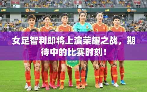 女足智利即将上演荣耀之战,期待中的比赛时刻!