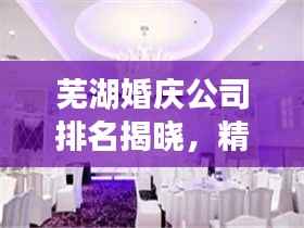 芜湖婚庆公司排名揭晓,精选优质婚庆机构榜单!