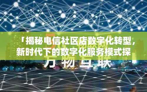 「揭秘电信社区店数字化转型，新时代下的数字化服务模式探索」